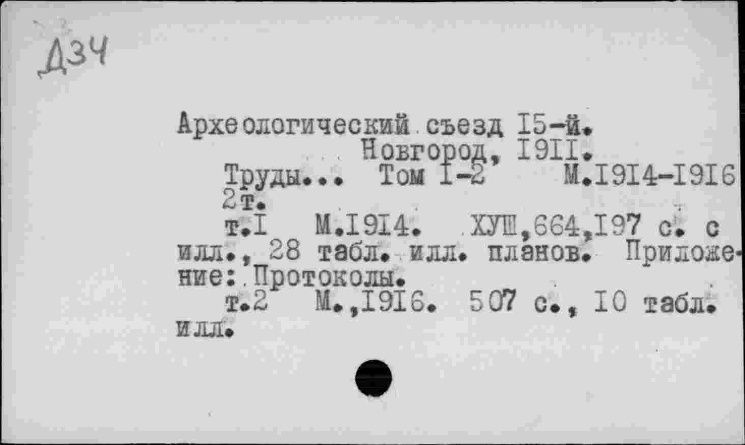 ﻿дзч
Археологический съезд 15-й.
Новгород, I9II.
Труды... Том 1-2	M.I9I4-I9I6
2 т.
т.1	M.I9I4.	ХУІН,664,197 с. с
илл., 28 табл. илл. планов. Прилов ние: Протоколы.
т.2 М. ,1916. 507 с., ТО табл. ИЛЛ.